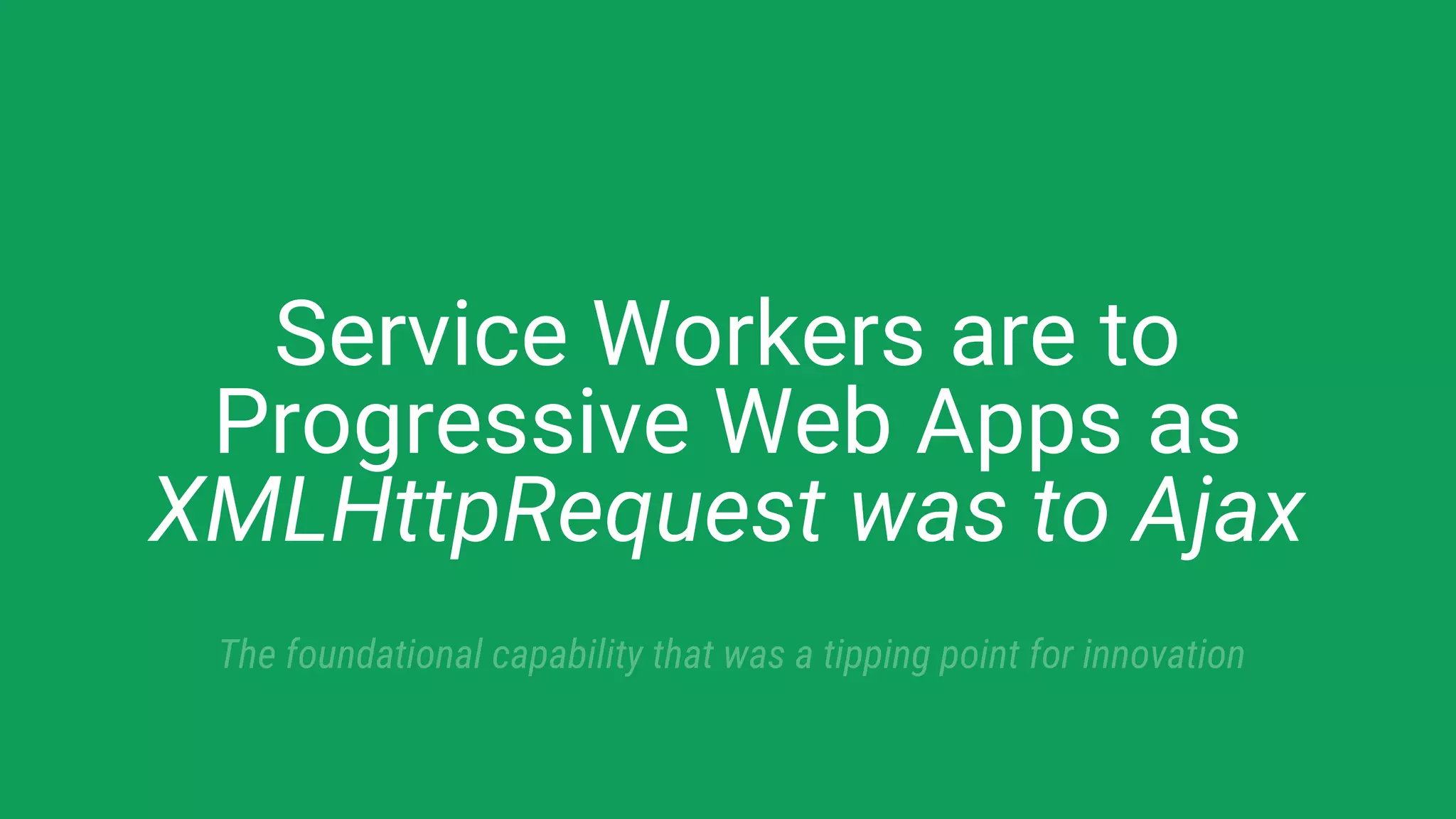 Service Workers are to
Progressive Web Apps as
XMLHttpRequest was to Ajax
The foundational capability that was a tipping point for innovation
 