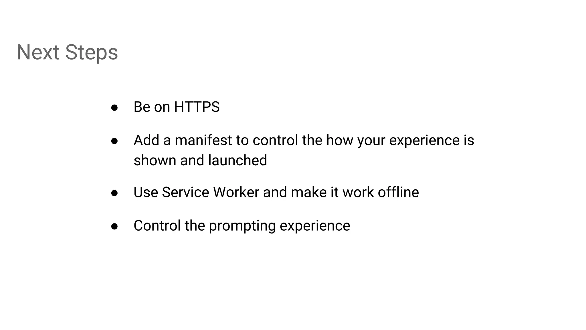 Next Steps
● Be on HTTPS
● Add a manifest to control the how your experience is
shown and launched
● Use Service Worker and make it work offline
● Control the prompting experience
 