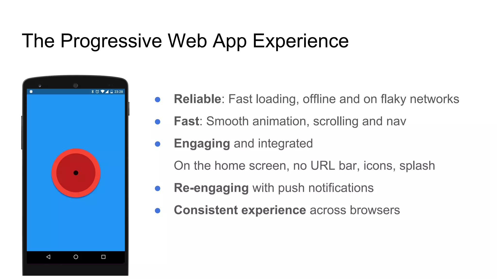 ● Reliable: Fast loading, offline and on flaky networks
● Fast: Smooth animation, scrolling and nav
● Engaging and integrated
On the home screen, no URL bar, icons, splash
● Re-engaging with push notifications
● Consistent experience across browsers
The Progressive Web App Experience
 