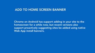 Chrome on Android has support adding in your site to the
homescreen for a while now, but recent versions also
support proactively suggesting sites be added using native
Web App install banners.
ADD TO HOME SCREEN BANNER
 