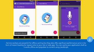 Service workers are powerful for offline caching but they also offer significant performance wins in the
form of instant loading for repeat visits to your site or web app. You can cache your application shell so
it works offline and populate its content using JavaScript.
i
 
