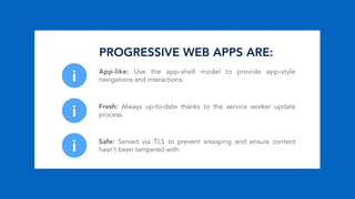 i
i
i Safe: Served via TLS to prevent snooping and ensure content
hasn’t been tampered with.
Fresh: Always up-to-date thanks to the service worker update
process.
App-like: Use the app-shell model to provide app-style
navigations and interactions.
PROGRESSIVE WEB APPS ARE:
 