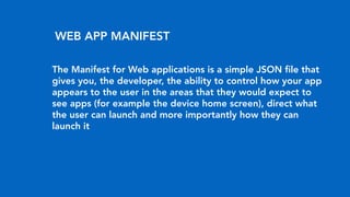 The Manifest for Web applications is a simple JSON file that
gives you, the developer, the ability to control how your app
appears to the user in the areas that they would expect to
see apps (for example the device home screen), direct what
the user can launch and more importantly how they can
launch it
WEB APP MANIFEST
 