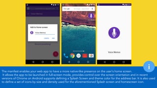 The manifest enables your web app to have a more native-like presence on the user's home screen. 
It allows the app to be launched in full-screen mode, provides control over the screen orientation and in recent
versions of Chrome on Android supports defining a Splash Screen and theme color for the address bar. It is also used
to define a set of icons by size and density used for the aforementioned Splash screen and homescreen icon.
i
 