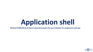 Application shell
Minimal HTML/CSS & JS that is required to power the user interface of a progressive web app
 