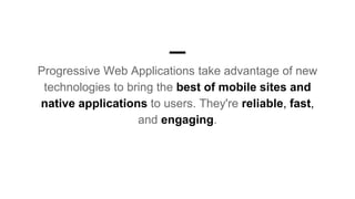 Progressive Web Applications take advantage of new
technologies to bring the best of mobile sites and
native applications to users. They're reliable, fast,
and engaging.
 