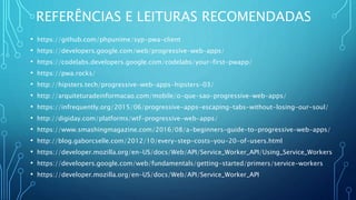 REFERÊNCIAS E LEITURAS RECOMENDADAS
• https://github.com/phpunime/syp-pwa-client
• https://developers.google.com/web/progressive-web-apps/
• https://codelabs.developers.google.com/codelabs/your-first-pwapp/
• https://pwa.rocks/
• http://hipsters.tech/progressive-web-apps-hipsters-03/
• http://arquiteturadeinformacao.com/mobile/o-que-sao-progressive-web-apps/
• https://infrequently.org/2015/06/progressive-apps-escaping-tabs-without-losing-our-soul/
• http://digiday.com/platforms/wtf-progressive-web-apps/
• https://www.smashingmagazine.com/2016/08/a-beginners-guide-to-progressive-web-apps/
• http://blog.gaborcselle.com/2012/10/every-step-costs-you-20-of-users.html
• https://developer.mozilla.org/en-US/docs/Web/API/Service_Worker_API/Using_Service_Workers
• https://developers.google.com/web/fundamentals/getting-started/primers/service-workers
• https://developer.mozilla.org/en-US/docs/Web/API/Service_Worker_API
 