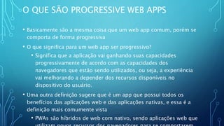 O QUE SÃO PROGRESSIVE WEB APPS
• Basicamente são a mesma coisa que um web app comum, porém se
comporta de forma progressiva
• O que significa para um web app ser progressivo?
• Significa que a aplicação vai ganhando suas capacidades
progressivamente de acordo com as capacidades dos
navegadores que estão sendo utilizados, ou seja, a experiência
vai melhorando a depender dos recursos disponíveis no
dispositivo do usuário.
• Uma outra definição sugere que é um app que possui todos os
benefícios das aplicações web e das aplicações nativas, e essa é a
definição mais comumente vista
• PWAs são híbridos de web com nativo, sendo aplicações web que
 