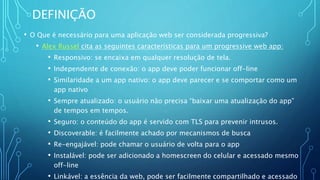 DEFINIÇÃO
• O Que é necessário para uma aplicação web ser considerada progressiva?
• Alex Russel cita as seguintes características para um progressive web app:
• Responsivo: se encaixa em qualquer resolução de tela.
• Independente de conexão: o app deve poder funcionar off-line
• Similaridade a um app nativo: o app deve parecer e se comportar como um
app nativo
• Sempre atualizado: o usuário não precisa “baixar uma atualização do app”
de tempos em tempos.
• Seguro: o conteúdo do app é servido com TLS para prevenir intrusos.
• Discoverable: é facilmente achado por mecanismos de busca
• Re-engajável: pode chamar o usuário de volta para o app
• Instalável: pode ser adicionado a homescreen do celular e acessado mesmo
off-line
• Linkável: a essência da web, pode ser facilmente compartilhado e acessado
 