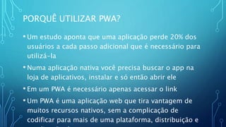 PORQUÊ UTILIZAR PWA?
• Um estudo aponta que uma aplicação perde 20% dos
usuários a cada passo adicional que é necessário para
utilizá-la
• Numa aplicação nativa você precisa buscar o app na
loja de aplicativos, instalar e só então abrir ele
• Em um PWA é necessário apenas acessar o link
• Um PWA é uma aplicação web que tira vantagem de
muitos recursos nativos, sem a complicação de
codificar para mais de uma plataforma, distribuição e
 