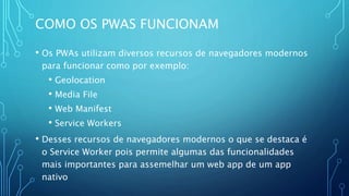 COMO OS PWAS FUNCIONAM
• Os PWAs utilizam diversos recursos de navegadores modernos
para funcionar como por exemplo:
• Geolocation
• Media File
• Web Manifest
• Service Workers
• Desses recursos de navegadores modernos o que se destaca é
o Service Worker pois permite algumas das funcionalidades
mais importantes para assemelhar um web app de um app
nativo
 