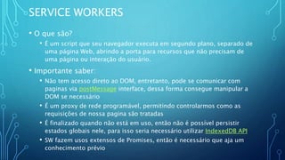 SERVICE WORKERS
• O que são?
• É um script que seu navegador executa em segundo plano, separado de
uma página Web, abrindo a porta para recursos que não precisam de
uma página ou interação do usuário.
• Importante saber:
• Não tem acesso direto ao DOM, entretanto, pode se comunicar com
paginas via postMessage interface, dessa forma consegue manipular a
DOM se necessário
• É um proxy de rede programável, permitindo controlarmos como as
requisições de nossa pagina são tratadas
• É finalizado quando não está em uso, então não é possível persistir
estados globais nele, para isso seria necessário utilizar IndexedDB API
• SW fazem usos extensos de Promises, então é necessário que aja um
conhecimento prévio
 