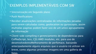 EXEMPLOS IMPLEMENTÁVEIS COM SW
• Sincronização em Segundo plano
• Push Notifications
• Receber atualizações centralizadas de informações pesadas
para serem calculadas como, geolocation ou gyroscopio, assim
multiplas paginas podem fazer uso de um unico agrupamento
de informação
• Client-side compiling e gerenciamento de dependencias para
CoffeeScript, less, CJS/AMD modules, etc. para uso de
desenvolvedoresMelhoramento de perfomace, baixando
antecipadamente alguns arquivos que o usuário irá utilizer em
breve, como algumas próximas imagens em uma galleria de
fotos.
 
