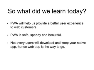 So what did we learn today?
• PWA will help us provide a better user experience
to web customers.
• PWA is safe, speedy an...