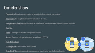 Características
Progressiva: Funciona para todos os usuário, indiferente do navegador.
Responsiva: Se adapta a diferentes tamanhos de telas.
Independente de Conexão: Pode ser acessada sem necessidade de conexão com a internet.
App-like
Fresh: Consegue se manter sempre atualizado.
Seguro: Deve ser obrigatoriamente servido via HTTPS.
Fácil de localizar
“Re-Engajável”: Através de notificações.
“Instalável”: Permitir os usuários manterem a aplicação instalada localmente.
 
