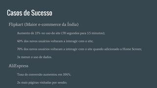 Casos de Sucesso
Flipkart (Maior e-commerce da Índia)
Aumento de 33% no uso do site (70 segundos para 3.5 minutos);
40% dos novos usuários voltaram a interagir com o site;
70% dos novos usuários voltaram a interagir com o site quando adicionado a Home Screen;
3x menor o uso de dados.
AliExpress
Taxa de conversão aumentou em 104%;
2x mais páginas visitadas por sessão;
 