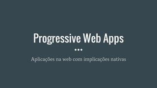 Progressive Web Apps
Aplicações na web com implicações nativas
 