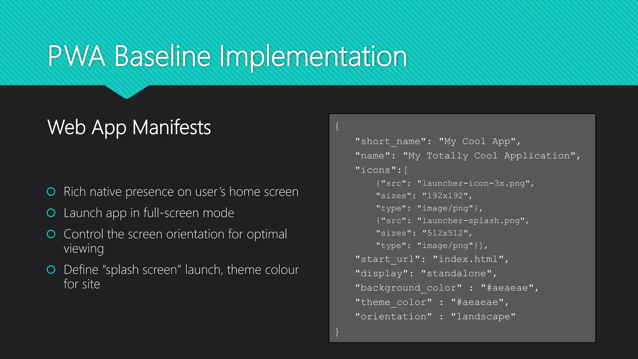 PWA Baseline Implementation
 Rich native presence on user’s home screen
 Launch app in full-screen mode
 Control the screen orientation for optimal
viewing
 Define “splash screen” launch, theme colour
for site
Web App Manifests {
"short_name": "My Cool App",
"name": "My Totally Cool Application",
"icons":[
{"src": "launcher-icon-3x.png",
"sizes": "192x192",
"type": "image/png"},
{"src": "launcher-splash.png",
"sizes": "512x512",
"type": "image/png"}],
"start_url": "index.html",
"display": "standalone",
"background_color" : "#aeaeae",
"theme_color" : "#aeaeae",
"orientation" : "landscape"
}
 