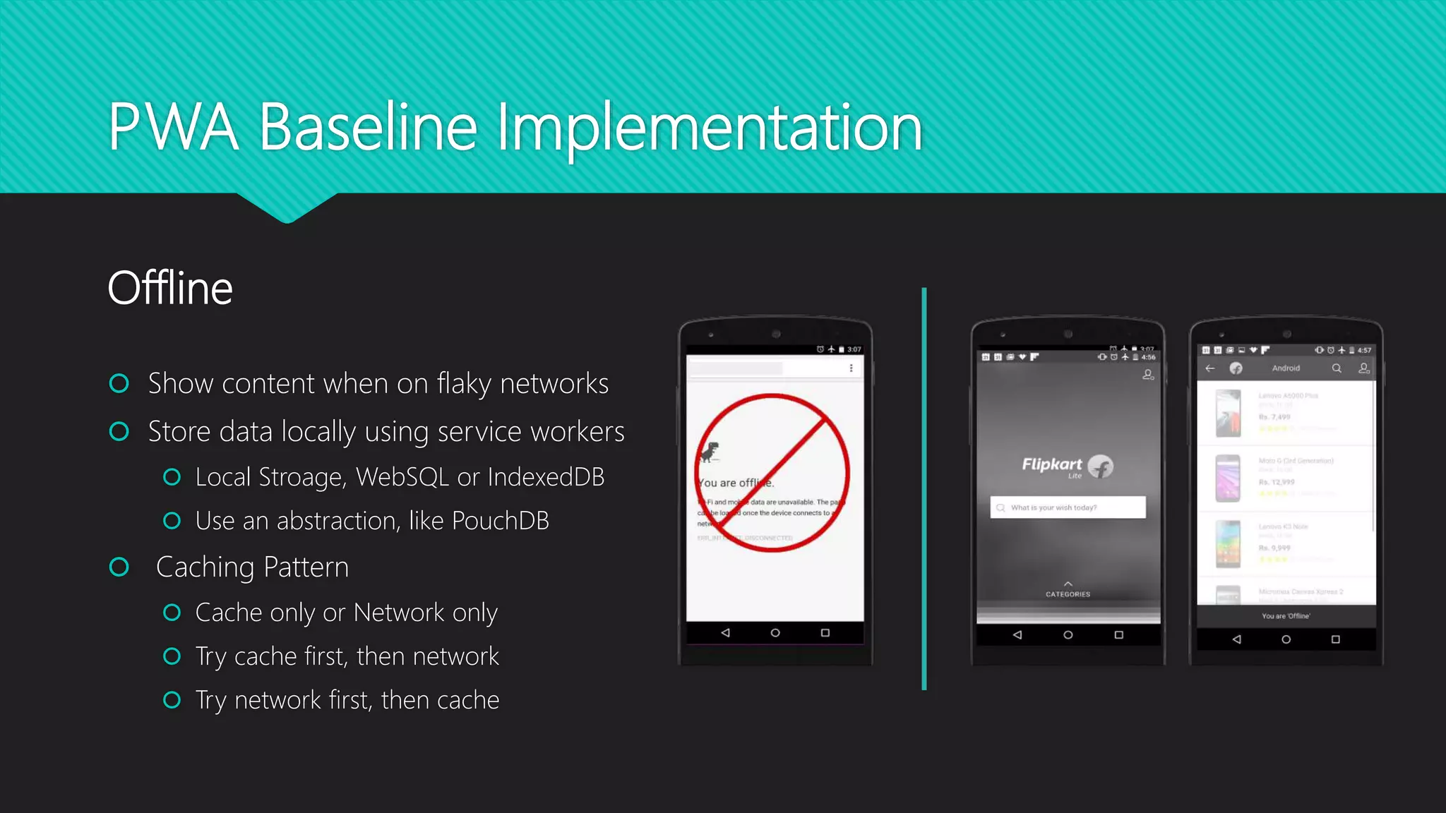 PWA Baseline Implementation
 Show content when on flaky networks
 Store data locally using service workers
 Local Stroage, WebSQL or IndexedDB
 Use an abstraction, like PouchDB
 Caching Pattern
 Cache only or Network only
 Try cache first, then network
 Try network first, then cache
Offline
 