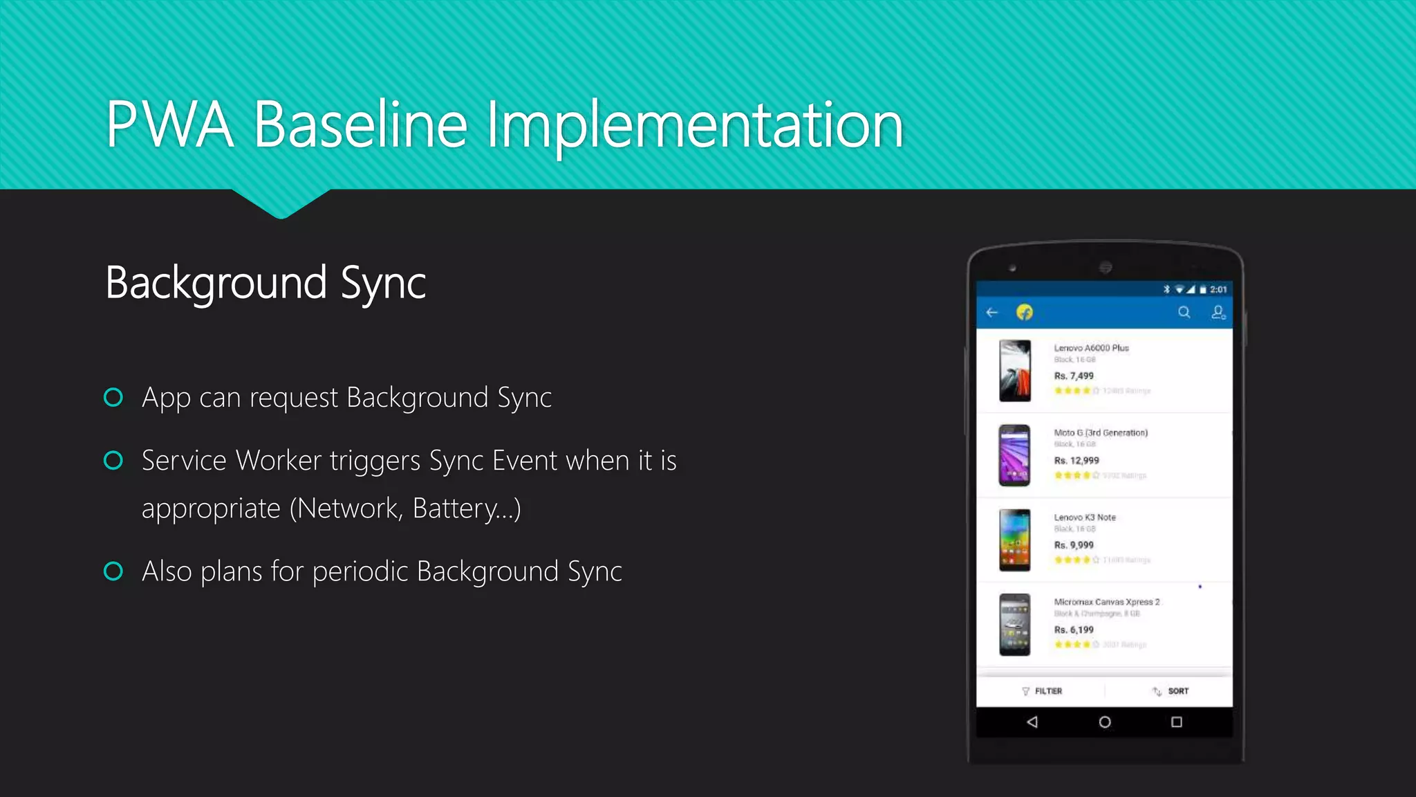 PWA Baseline Implementation
 App can request Background Sync
 Service Worker triggers Sync Event when it is
appropriate (Network, Battery…)
 Also plans for periodic Background Sync
Background Sync
 