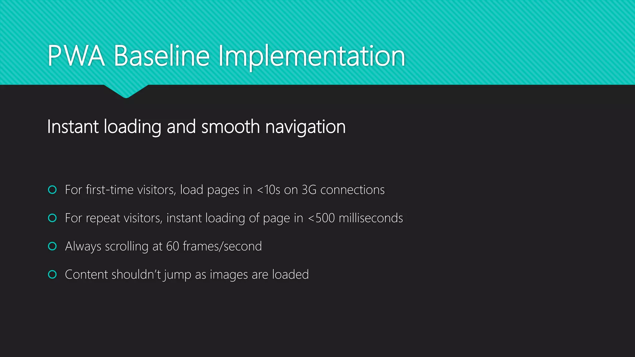 PWA Baseline Implementation
 For first-time visitors, load pages in <10s on 3G connections
 For repeat visitors, instant loading of page in <500 milliseconds
 Always scrolling at 60 frames/second
 Content shouldn’t jump as images are loaded
Instant loading and smooth navigation
 