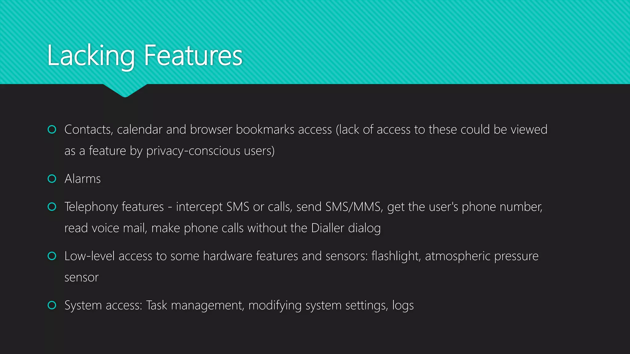 Lacking Features
 Contacts, calendar and browser bookmarks access (lack of access to these could be viewed
as a feature by privacy-conscious users)
 Alarms
 Telephony features - intercept SMS or calls, send SMS/MMS, get the user's phone number,
read voice mail, make phone calls without the Dialler dialog
 Low-level access to some hardware features and sensors: flashlight, atmospheric pressure
sensor
 System access: Task management, modifying system settings, logs
 