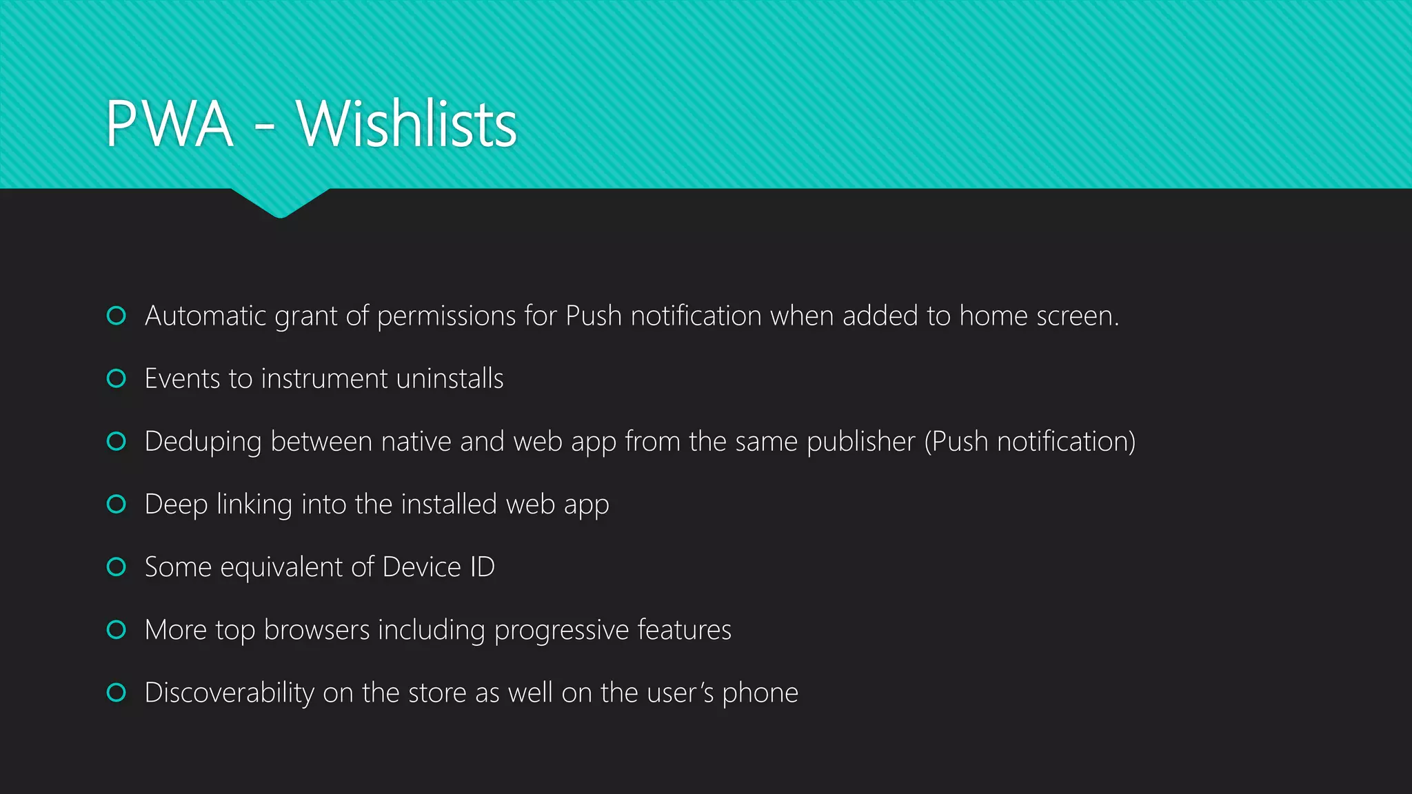 PWA - Wishlists
 Automatic grant of permissions for Push notification when added to home screen.
 Events to instrument uninstalls
 Deduping between native and web app from the same publisher (Push notification)
 Deep linking into the installed web app
 Some equivalent of Device ID
 More top browsers including progressive features
 Discoverability on the store as well on the user’s phone
 