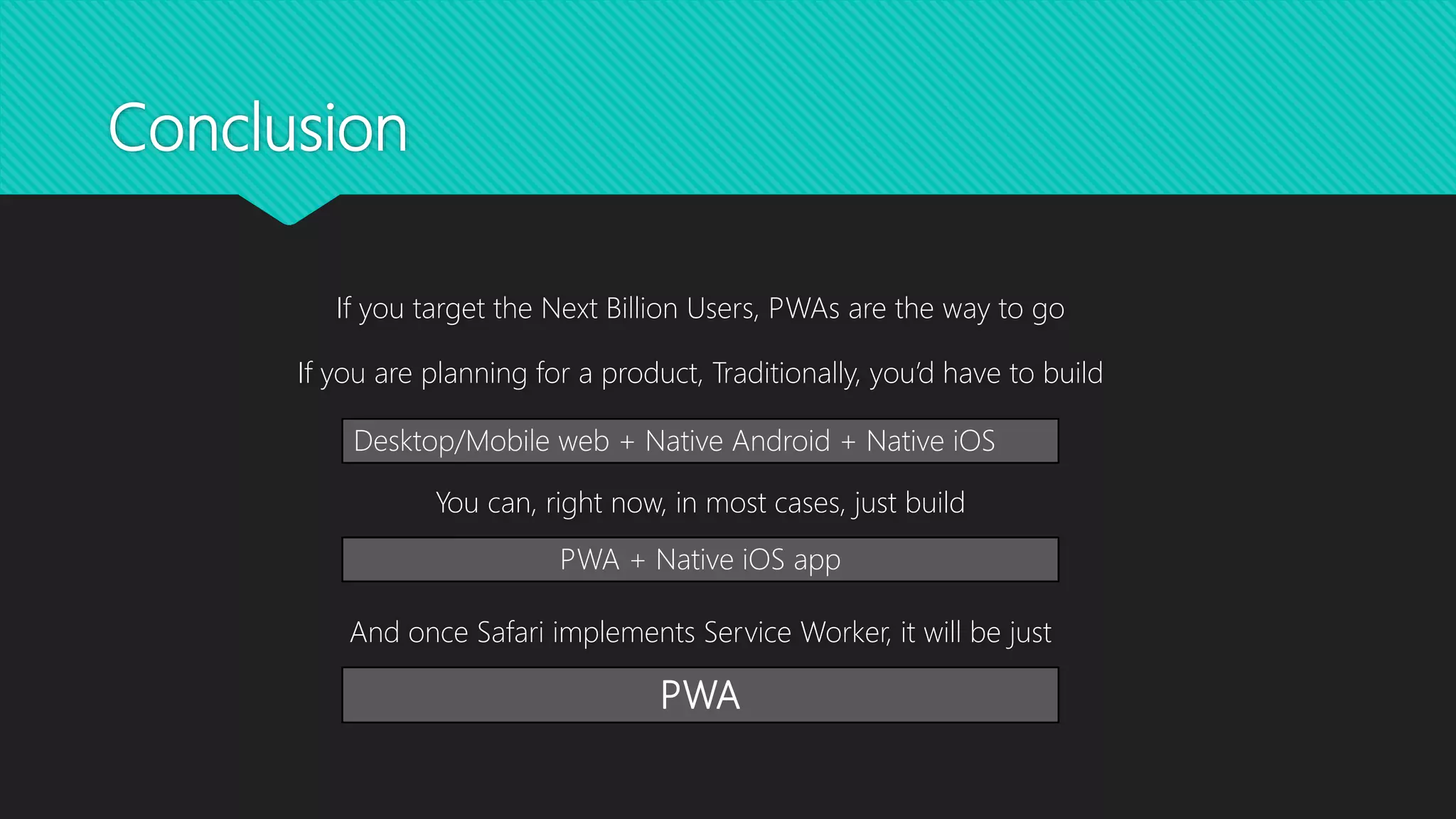 Conclusion
If you target the Next Billion Users, PWAs are the way to go
If you are planning for a product, Traditionally, you’d have to build
You can, right now, in most cases, just build
And once Safari implements Service Worker, it will be just
Desktop/Mobile web + Native Android + Native iOS
PWA + Native iOS app
PWA
 