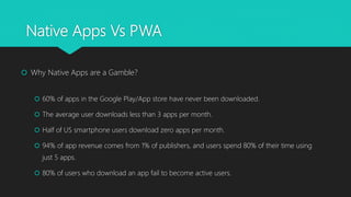 Native Apps Vs PWA
 Why Native Apps are a Gamble?
 60% of apps in the Google Play/App store have never been downloaded.
 The average user downloads less than 3 apps per month.
 Half of US smartphone users download zero apps per month.
 94% of app revenue comes from 1% of publishers, and users spend 80% of their time using
just 5 apps.
 80% of users who download an app fail to become active users.
 