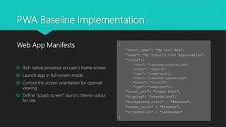 PWA Baseline Implementation
 Rich native presence on user’s home screen
 Launch app in full-screen mode
 Control the screen orientation for optimal
viewing
 Define “splash screen” launch, theme colour
for site
Web App Manifests {
"short_name": "My Cool App",
"name": "My Totally Cool Application",
"icons":[
{"src": "launcher-icon-3x.png",
"sizes": "192x192",
"type": "image/png"},
{"src": "launcher-splash.png",
"sizes": "512x512",
"type": "image/png"}],
"start_url": "index.html",
"display": "standalone",
"background_color" : "#aeaeae",
"theme_color" : "#aeaeae",
"orientation" : "landscape"
}
 