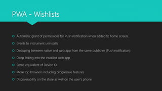PWA - Wishlists
 Automatic grant of permissions for Push notification when added to home screen.
 Events to instrument uninstalls
 Deduping between native and web app from the same publisher (Push notification)
 Deep linking into the installed web app
 Some equivalent of Device ID
 More top browsers including progressive features
 Discoverability on the store as well on the user’s phone
 