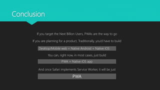 Conclusion
If you target the Next Billion Users, PWAs are the way to go
If you are planning for a product, Traditionally, you’d have to build
You can, right now, in most cases, just build
And once Safari implements Service Worker, it will be just
Desktop/Mobile web + Native Android + Native iOS
PWA + Native iOS app
PWA
 