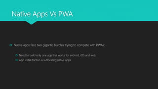Native Apps Vs PWA
 Native apps face two gigantic hurdles trying to compete with PWAs:
 Need to build only one app that works for android, iOS and web.
 App install friction is suffocating native apps.
 
