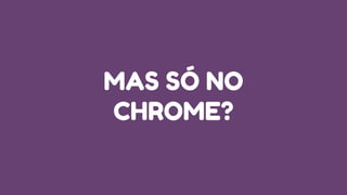 MAS SÓ NO
CHROME?
 