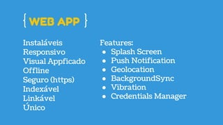 WEB APP
Instaláveis
Responsivo
Visual Appficado
Offline
Seguro (https)
Indexável
Linkável
Features:
● Splash Screen
● Push Notification
● Geolocation
● BackgroundSync
● Vibration
● Credentials Manager
Único
 