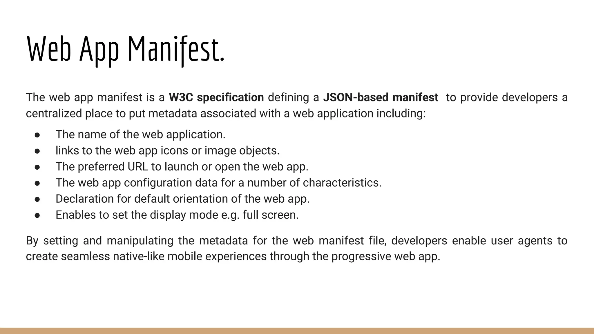 Web App Manifest.
The web app manifest is a W3C specification defining a JSON-based manifest to provide developers a
centralized place to put metadata associated with a web application including:
● The name of the web application.
● links to the web app icons or image objects.
● The preferred URL to launch or open the web app.
● The web app configuration data for a number of characteristics.
● Declaration for default orientation of the web app.
● Enables to set the display mode e.g. full screen.
By setting and manipulating the metadata for the web manifest file, developers enable user agents to
create seamless native-like mobile experiences through the progressive web app.
 