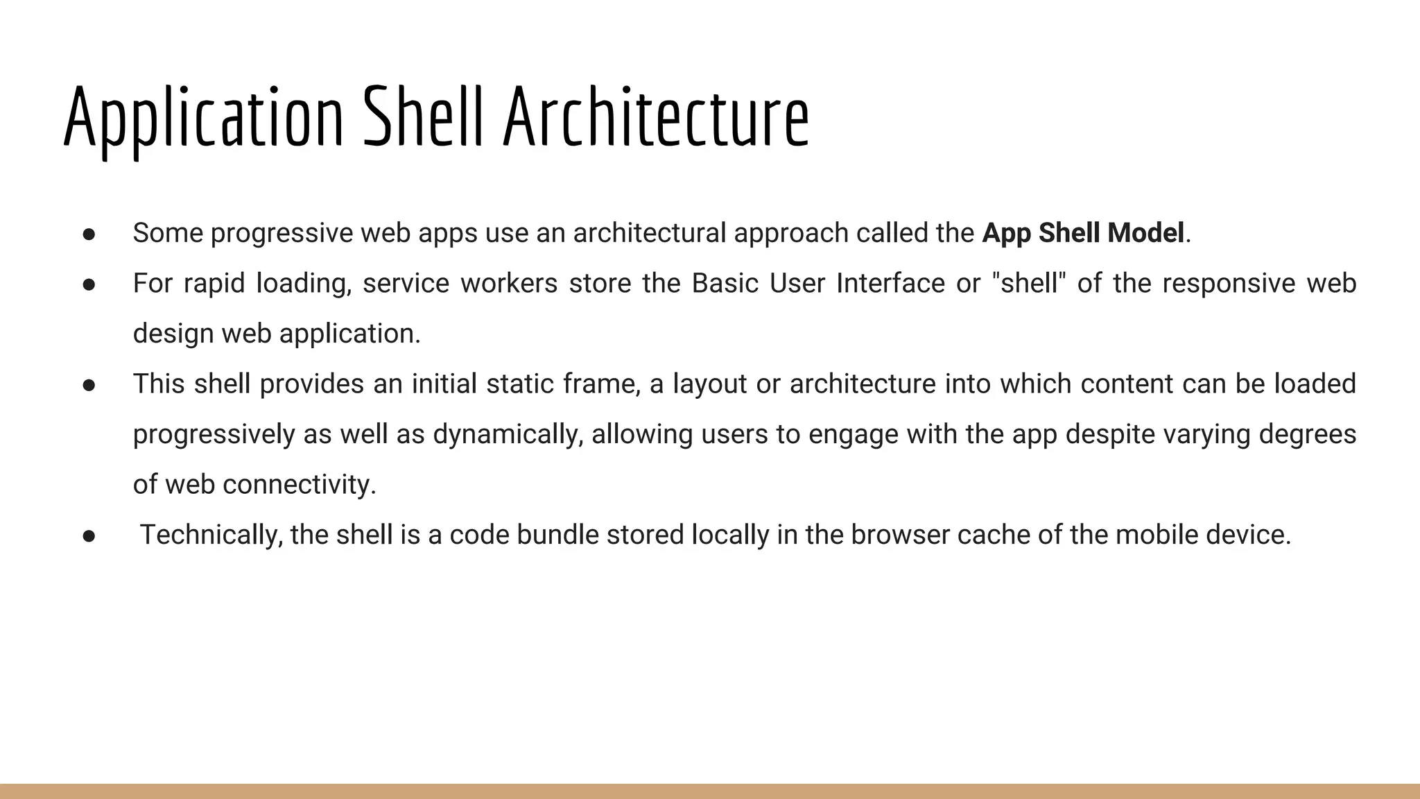 Application Shell Architecture
● Some progressive web apps use an architectural approach called the App Shell Model.
● For rapid loading, service workers store the Basic User Interface or "shell" of the responsive web
design web application.
● This shell provides an initial static frame, a layout or architecture into which content can be loaded
progressively as well as dynamically, allowing users to engage with the app despite varying degrees
of web connectivity.
● Technically, the shell is a code bundle stored locally in the browser cache of the mobile device.
 