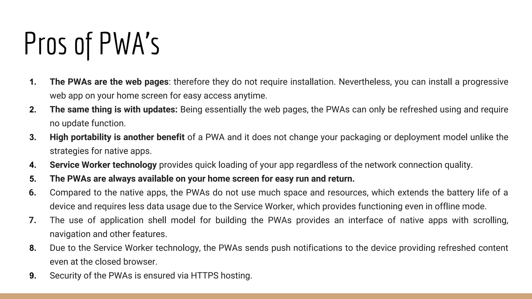Pros of PWA’s
1. The PWAs are the web pages: therefore they do not require installation. Nevertheless, you can install a progressive
web app on your home screen for easy access anytime.
2. The same thing is with updates: Being essentially the web pages, the PWAs can only be refreshed using and require
no update function.
3. High portability is another benefit of a PWA and it does not change your packaging or deployment model unlike the
strategies for native apps.
4. Service Worker technology provides quick loading of your app regardless of the network connection quality.
5. The PWAs are always available on your home screen for easy run and return.
6. Compared to the native apps, the PWAs do not use much space and resources, which extends the battery life of a
device and requires less data usage due to the Service Worker, which provides functioning even in offline mode.
7. The use of application shell model for building the PWAs provides an interface of native apps with scrolling,
navigation and other features.
8. Due to the Service Worker technology, the PWAs sends push notifications to the device providing refreshed content
even at the closed browser.
9. Security of the PWAs is ensured via HTTPS hosting.
 