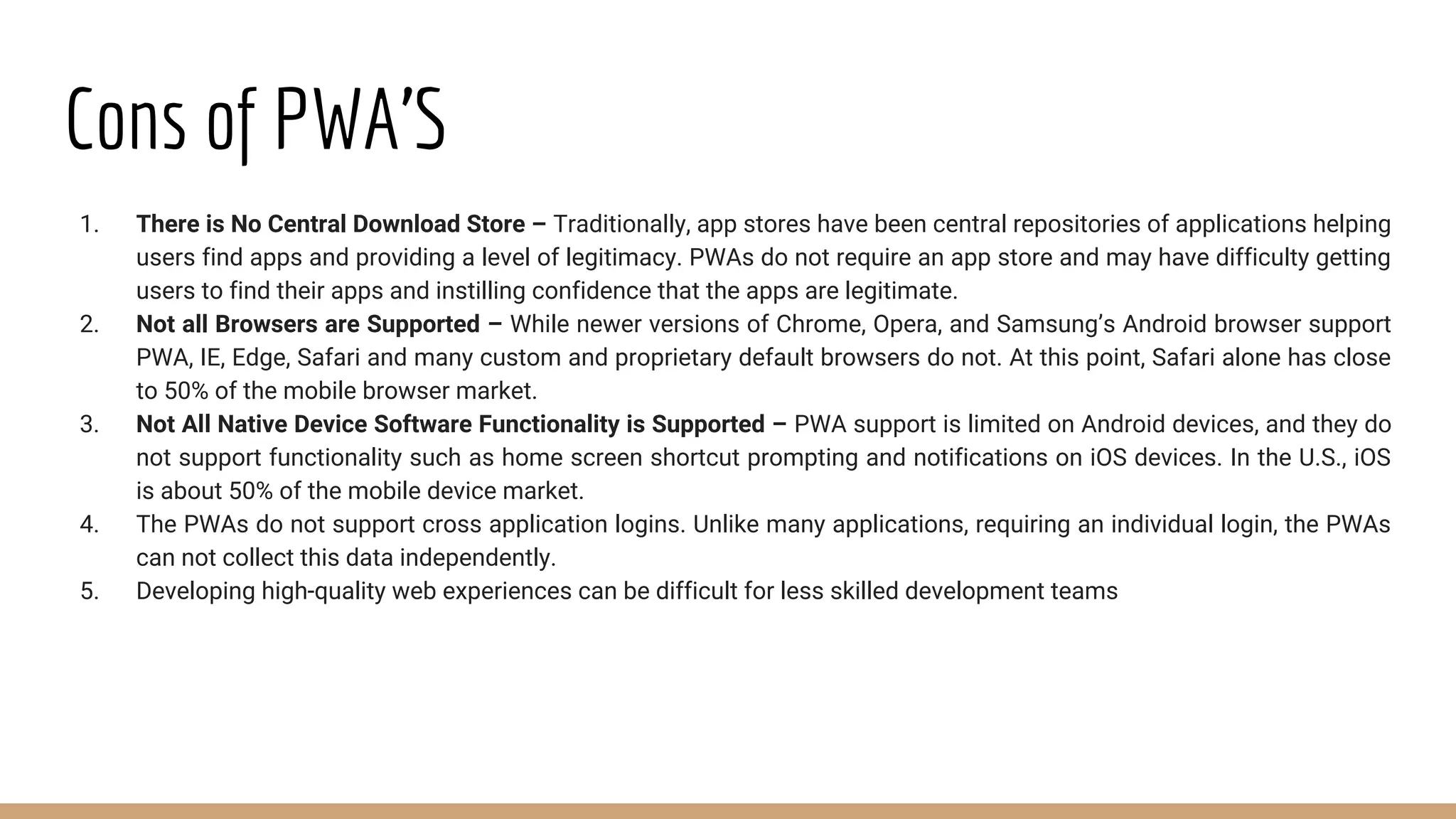 Cons of PWA’S
1. There is No Central Download Store – Traditionally, app stores have been central repositories of applications helping
users find apps and providing a level of legitimacy. PWAs do not require an app store and may have difficulty getting
users to find their apps and instilling confidence that the apps are legitimate.
2. Not all Browsers are Supported – While newer versions of Chrome, Opera, and Samsung’s Android browser support
PWA, IE, Edge, Safari and many custom and proprietary default browsers do not. At this point, Safari alone has close
to 50% of the mobile browser market.
3. Not All Native Device Software Functionality is Supported – PWA support is limited on Android devices, and they do
not support functionality such as home screen shortcut prompting and notifications on iOS devices. In the U.S., iOS
is about 50% of the mobile device market.
4. The PWAs do not support cross application logins. Unlike many applications, requiring an individual login, the PWAs
can not collect this data independently.
5. Developing high-quality web experiences can be difficult for less skilled development teams
 