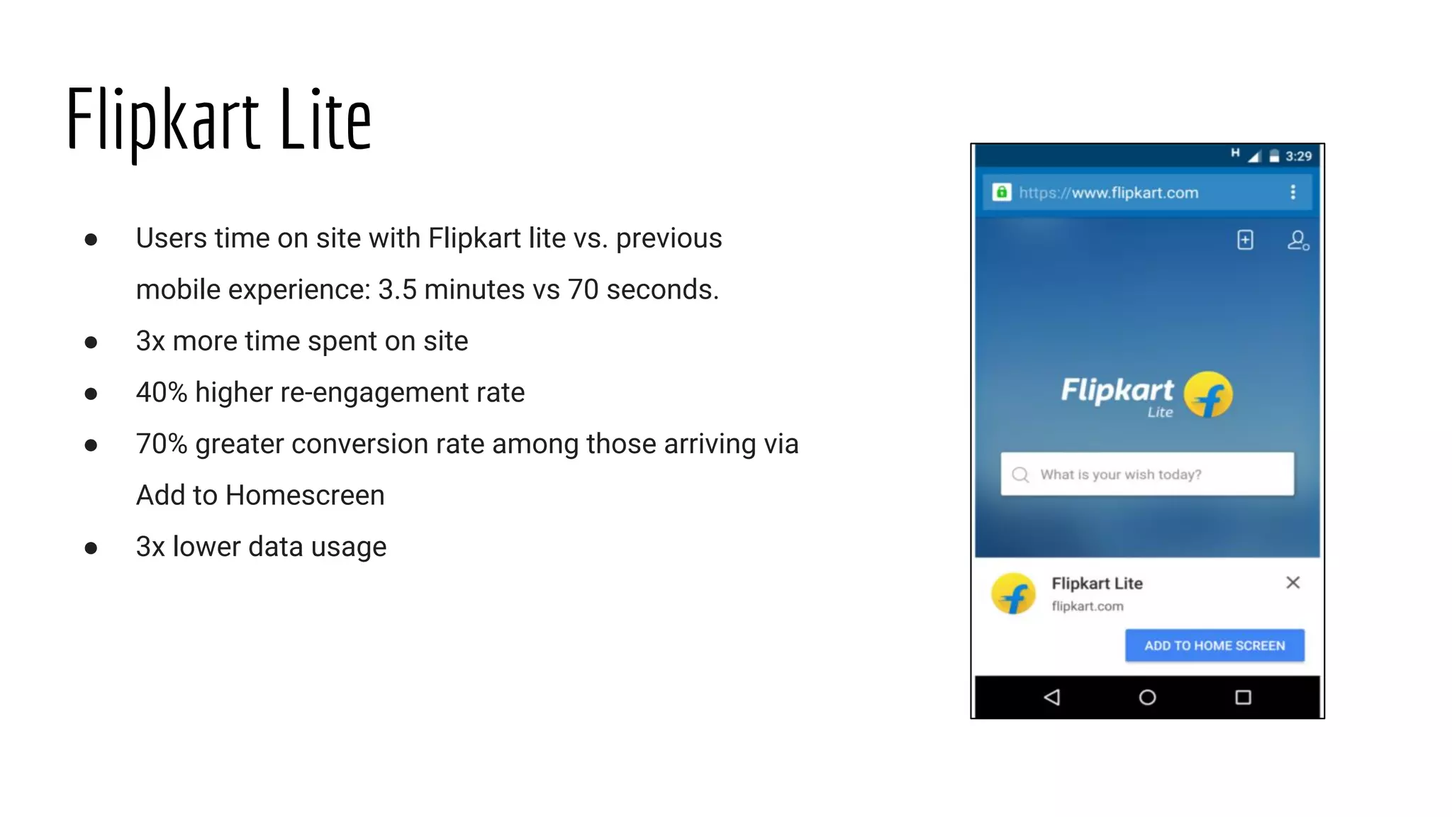Flipkart Lite
● Users time on site with Flipkart lite vs. previous
mobile experience: 3.5 minutes vs 70 seconds.
● 3x more time spent on site
● 40% higher re-engagement rate
● 70% greater conversion rate among those arriving via
Add to Homescreen
● 3x lower data usage
 