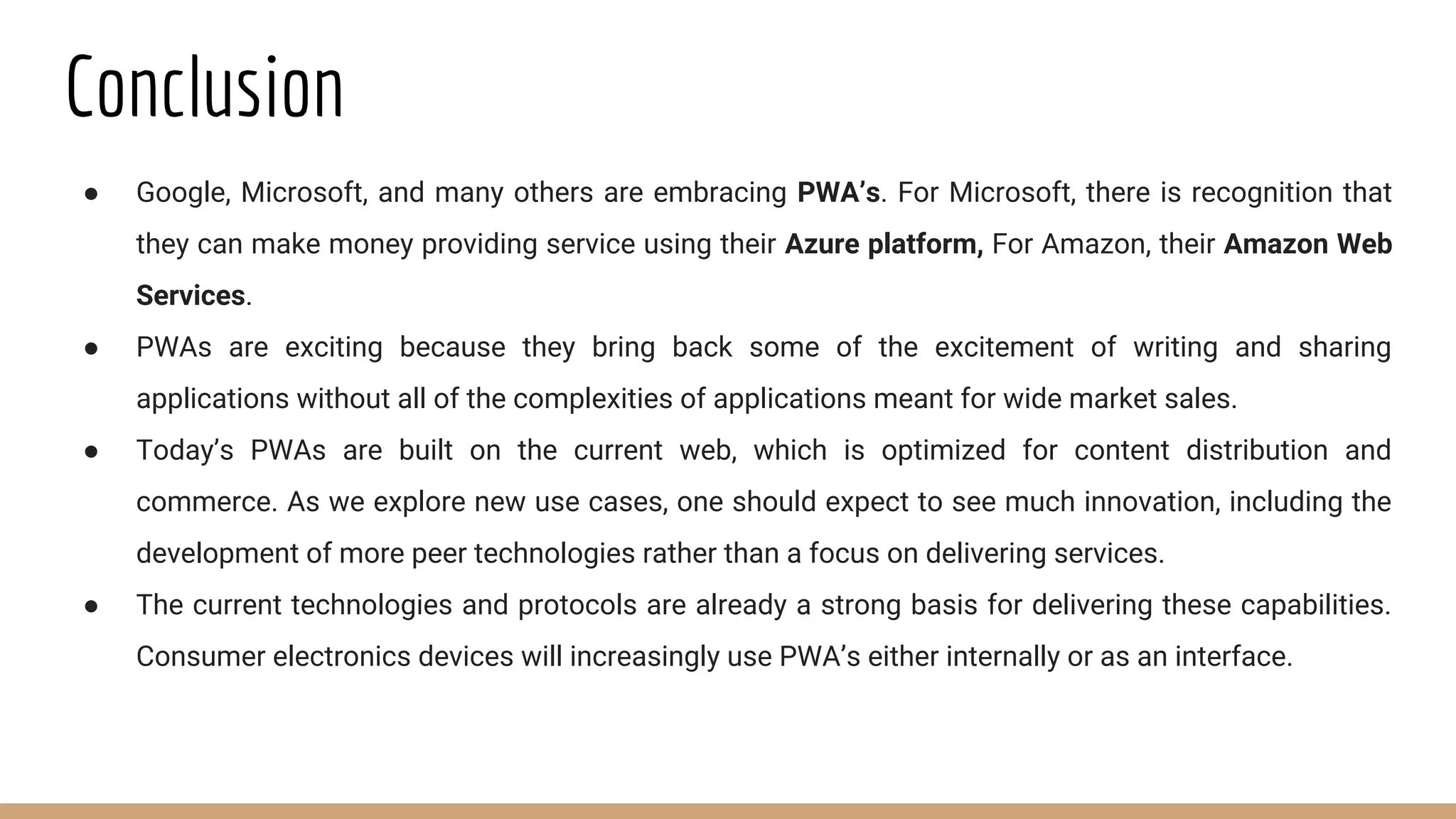 Conclusion
● Google, Microsoft, and many others are embracing PWA’s. For Microsoft, there is recognition that
they can make money providing service using their Azure platform, For Amazon, their Amazon Web
Services.
● PWAs are exciting because they bring back some of the excitement of writing and sharing
applications without all of the complexities of applications meant for wide market sales.
● Today’s PWAs are built on the current web, which is optimized for content distribution and
commerce. As we explore new use cases, one should expect to see much innovation, including the
development of more peer technologies rather than a focus on delivering services.
● The current technologies and protocols are already a strong basis for delivering these capabilities.
Consumer electronics devices will increasingly use PWA’s either internally or as an interface.
 