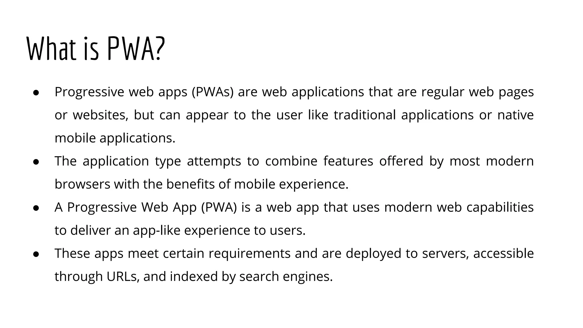 What is PWA?
● Progressive web apps (PWAs) are web applications that are regular web pages
or websites, but can appear to the user like traditional applications or native
mobile applications.
● The application type attempts to combine features offered by most modern
browsers with the benefits of mobile experience.
● A Progressive Web App (PWA) is a web app that uses modern web capabilities
to deliver an app-like experience to users.
● These apps meet certain requirements and are deployed to servers, accessible
through URLs, and indexed by search engines.
 
