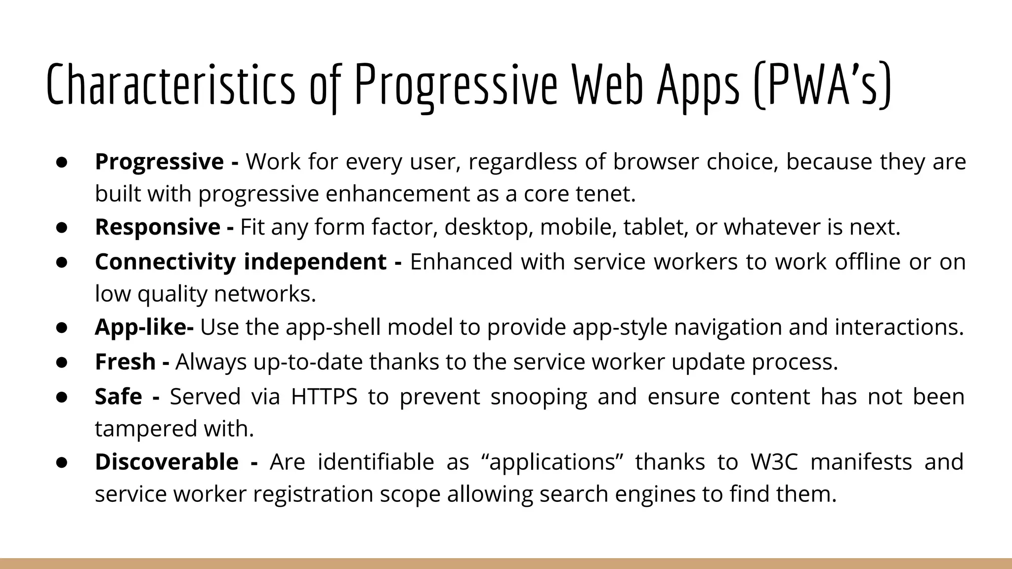 Characteristics of Progressive Web Apps (PWA’s)
● Progressive - Work for every user, regardless of browser choice, because they are
built with progressive enhancement as a core tenet.
● Responsive - Fit any form factor, desktop, mobile, tablet, or whatever is next.
● Connectivity independent - Enhanced with service workers to work offline or on
low quality networks.
● App-like- Use the app-shell model to provide app-style navigation and interactions.
● Fresh - Always up-to-date thanks to the service worker update process.
● Safe - Served via HTTPS to prevent snooping and ensure content has not been
tampered with.
● Discoverable - Are identifiable as “applications” thanks to W3C manifests and
service worker registration scope allowing search engines to find them.
 