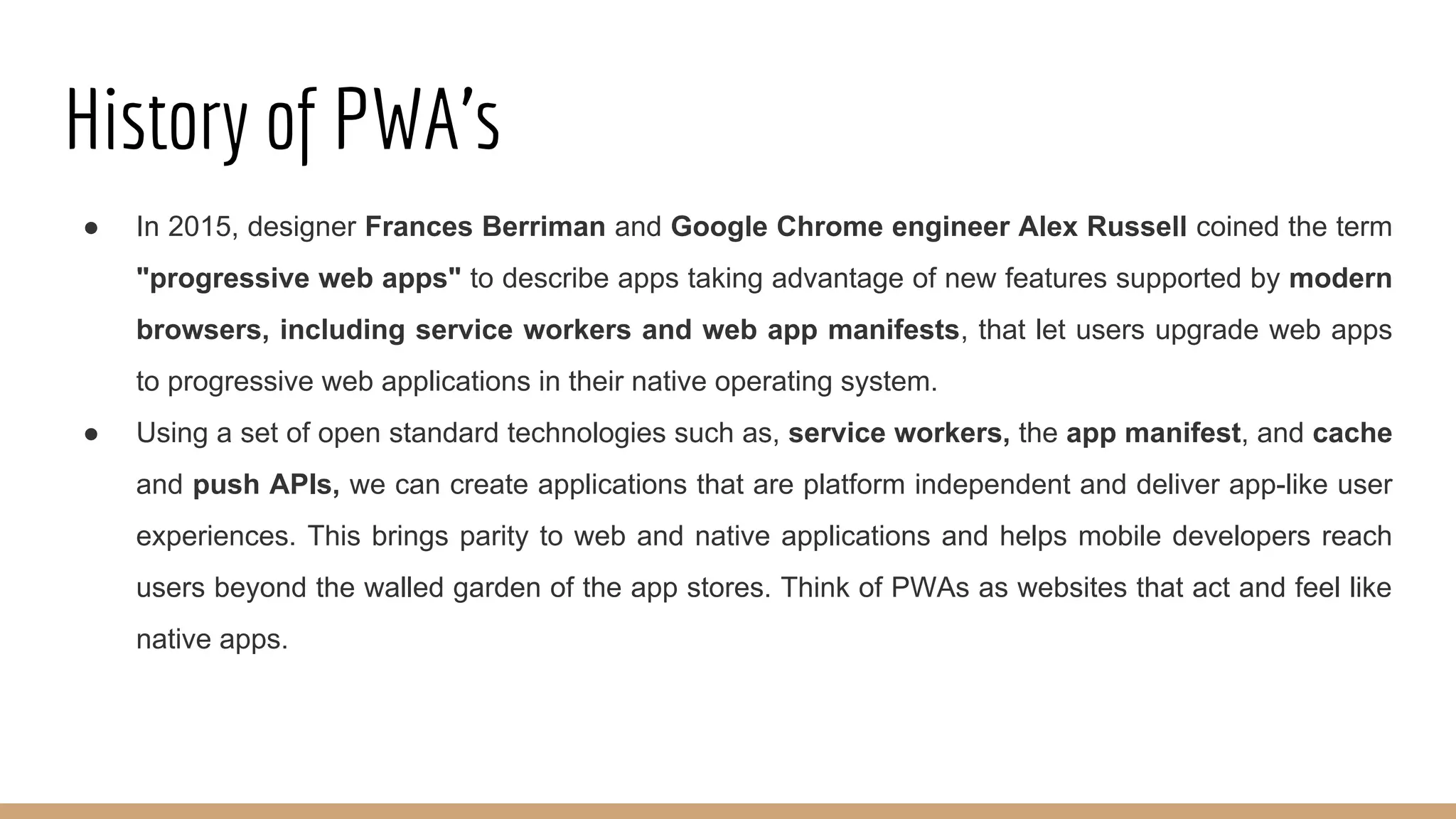 History of PWA’s
● In 2015, designer Frances Berriman and Google Chrome engineer Alex Russell coined the term
"progressive web apps" to describe apps taking advantage of new features supported by modern
browsers, including service workers and web app manifests, that let users upgrade web apps
to progressive web applications in their native operating system.
● Using a set of open standard technologies such as, service workers, the app manifest, and cache
and push APIs, we can create applications that are platform independent and deliver app-like user
experiences. This brings parity to web and native applications and helps mobile developers reach
users beyond the walled garden of the app stores. Think of PWAs as websites that act and feel like
native apps.
 