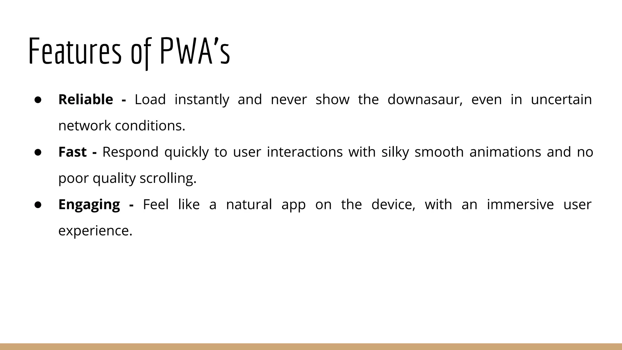 Features of PWA’s
● Reliable - Load instantly and never show the downasaur, even in uncertain
network conditions.
● Fast - Respond quickly to user interactions with silky smooth animations and no
poor quality scrolling.
● Engaging - Feel like a natural app on the device, with an immersive user
experience.
 
