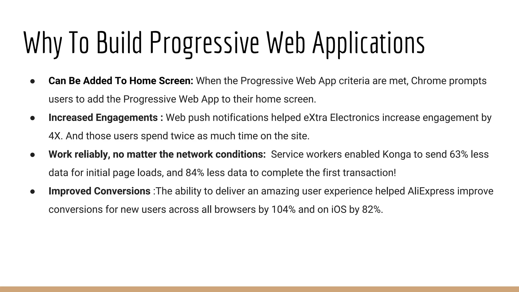 Why To Build Progressive Web Applications
● Can Be Added To Home Screen: When the Progressive Web App criteria are met, Chrome prompts
users to add the Progressive Web App to their home screen.
● Increased Engagements : Web push notifications helped eXtra Electronics increase engagement by
4X. And those users spend twice as much time on the site.
● Work reliably, no matter the network conditions: Service workers enabled Konga to send 63% less
data for initial page loads, and 84% less data to complete the first transaction!
● Improved Conversions :The ability to deliver an amazing user experience helped AliExpress improve
conversions for new users across all browsers by 104% and on iOS by 82%.
 