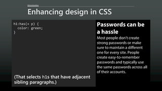 @AaronGustafson
Enhancing design in CSS
h1:has(+ p) {
color: green;
}
(That selects h1s that have adjacent
sibling paragraphs.)
Passwords can be
a hassle
Most people don’t create
strong passwords or make
sure to maintain a different
one for every site. People
create easy-to-remember
passwords and typically use
the same passwords across all
of their accounts.
 