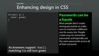 @AaronGustafson
Enhancing design in CSS
h1:has(+ p) {
color: green;
}
As browsers support :has(),
matching h1s will turn green
Passwords can be
a hassle
Most people don’t create
strong passwords or make
sure to maintain a different
one for every site. People
create easy-to-remember
passwords and typically use
the same passwords across all
of their accounts.
 