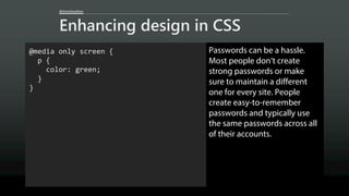 @AaronGustafson
Enhancing design in CSS
@media only screen {
p {
color: green;
}
}
Passwords can be a hassle.
Most people don’t create
strong passwords or make
sure to maintain a different
one for every site. People
create easy-to-remember
passwords and typically use
the same passwords across all
of their accounts.
 