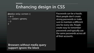 @AaronGustafson
Enhancing design in CSS
@media only screen {
p {
color: green;
}
}
Browsers without media query
support ignore the block
Passwords can be a hassle.
Most people don’t create
strong passwords or make
sure to maintain a different
one for every site. People
create easy-to-remember
passwords and typically use
the same passwords across all
of their accounts.
 